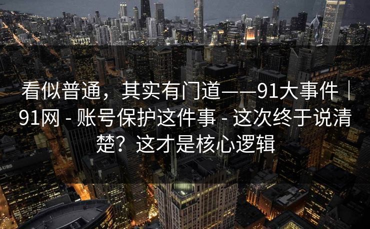 看似普通,其实有门道——91大事件|91网 - 账号保护这件事 - 这次终于说清楚?这才是核心逻辑 看似普通,其实有门道——91大事件|91网 - 账号保护这件事 - 这次终于说清楚?这才是核心逻辑