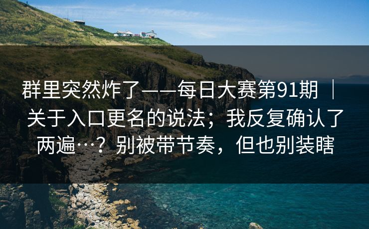 群里突然炸了——每日大赛第91期 | 关于入口更名的说法;我反复确认了两遍…?别被带节奏,但也别装瞎 群里突然炸了——每日大赛第91期 | 关于入口更名的说法;我反复确认了两遍…?别被带节奏,但也别装瞎