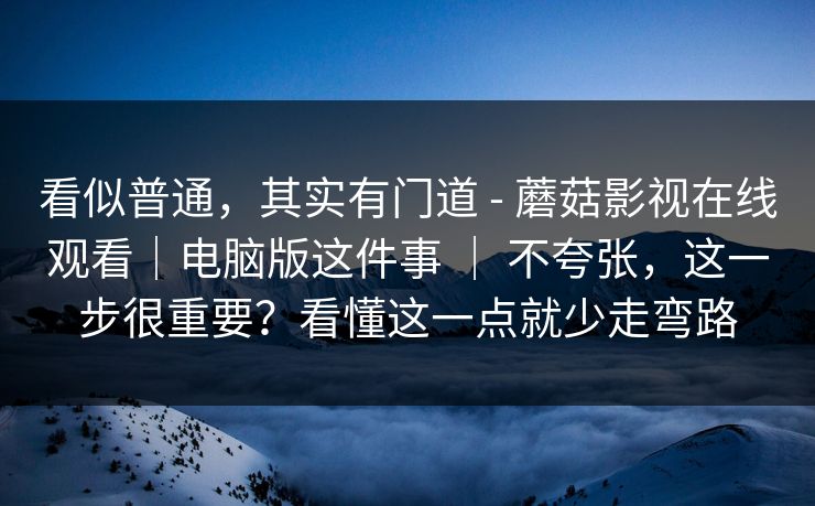 看似普通,其实有门道 - 蘑菇影视在线观看|电脑版这件事 | 不夸张,这一步很重要?看懂这一点就少走弯路 看似普通,其实有门道 - 蘑菇影视在线观看|电脑版这件事 | 不夸张,这一步很重要?看懂这一点就少走弯路