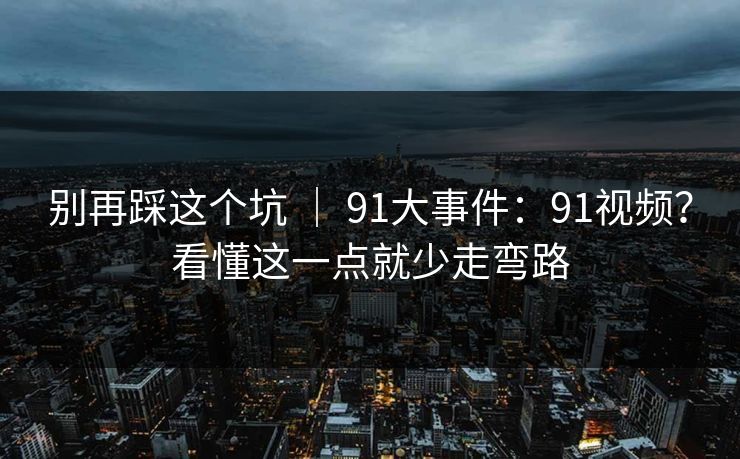 别再踩这个坑 ｜ 91大事件：91视频？看懂这一点就少走弯路