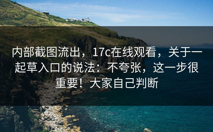 内部截图流出，17c在线观看，关于一起草入口的说法：不夸张，这一步很重要！大家自己判断