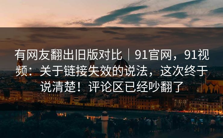 有网友翻出旧版对比｜91官网，91视频：关于链接失效的说法，这次终于说清楚！评论区已经吵翻了
