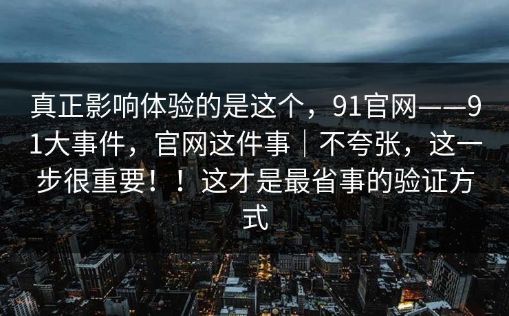 真正影响体验的是这个，91官网——91大事件，官网这件事｜不夸张，这一步很重要！！这才是最省事的验证方式