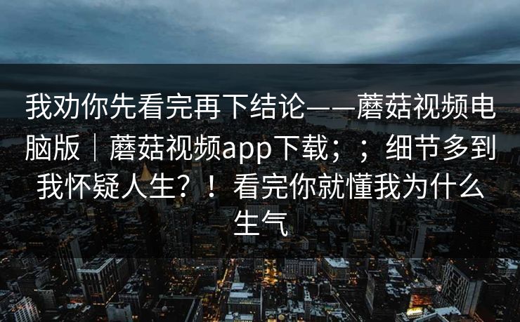 我劝你先看完再下结论——蘑菇视频电脑版|蘑菇视频app下载;;细节多到我怀疑人生?!看完你就懂我为什么生气 我劝你先看完再下结论——蘑菇视频电脑版|蘑菇视频app下载;;细节多到我怀疑人生?!看完你就懂我为什么生气