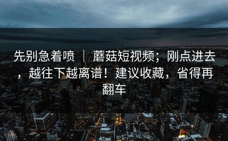 先别急着喷 ｜ 蘑菇短视频；刚点进去，越往下越离谱！建议收藏，省得再翻车