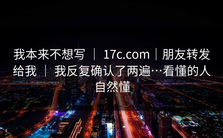 我本来不想写 | 17c.com|朋友转发给我 | 我反复确认了两遍…看懂的人自然懂 我本来不想写 | 17c.com|朋友转发给我 | 我反复确认了两遍…看懂的人自然懂