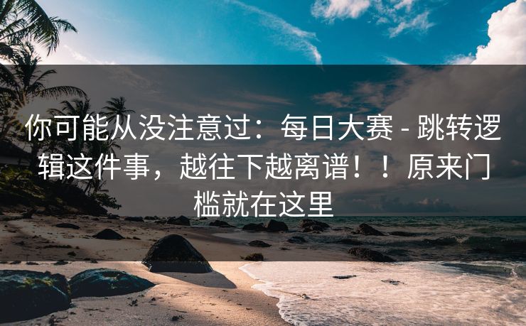 你可能从没注意过:每日大赛 - 跳转逻辑这件事,越往下越离谱!!原来门槛就在这里 你可能从没注意过:每日大赛 - 跳转逻辑这件事,越往下越离谱!!原来门槛就在这里