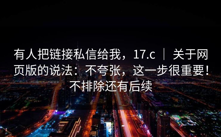 有人把链接私信给我,17.c | 关于网页版的说法:不夸张,这一步很重要!不排除还有后续 有人把链接私信给我,17.c | 关于网页版的说法:不夸张,这一步很重要!不排除还有后续