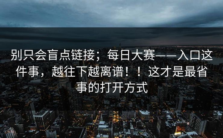 别只会盲点链接;每日大赛——入口这件事,越往下越离谱!!这才是最省事的打开方式 别只会盲点链接;每日大赛——入口这件事,越往下越离谱!!这才是最省事的打开方式