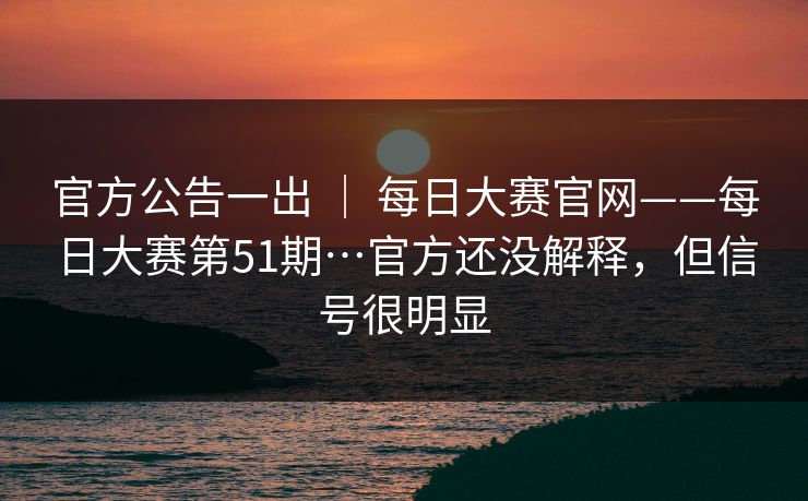 官方公告一出 ｜ 每日大赛官网——每日大赛第51期…官方还没解释，但信号很明显