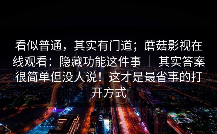 看似普通,其实有门道;蘑菇影视在线观看:隐藏功能这件事 | 其实答案很简单但没人说!这才是最省事的打开方式 看似普通,其实有门道;蘑菇影视在线观看:隐藏功能这件事 | 其实答案很简单但没人说!这才是最省事的打开方式