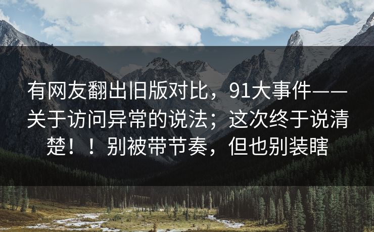 有网友翻出旧版对比,91大事件——关于访问异常的说法;这次终于说清楚!!别被带节奏,但也别装瞎 有网友翻出旧版对比,91大事件——关于访问异常的说法;这次终于说清楚!!别被带节奏,但也别装瞎