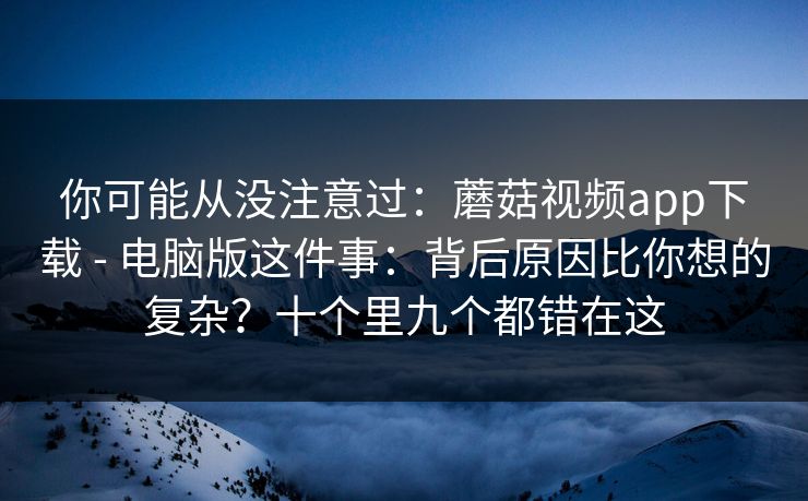 你可能从没注意过:蘑菇视频app下载 - 电脑版这件事:背后原因比你想的复杂?十个里九个都错在这 你可能从没注意过:蘑菇视频app下载 - 电脑版这件事:背后原因比你想的复杂?十个里九个都错在这