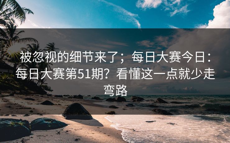 被忽视的细节来了；每日大赛今日：每日大赛第51期？看懂这一点就少走弯路